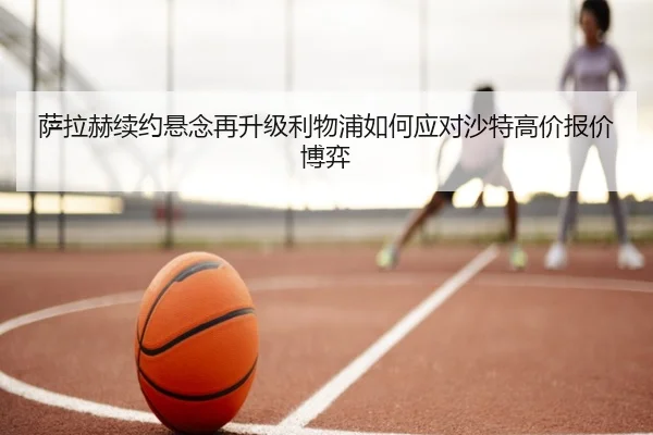 萨拉赫续约悬念再升级利物浦如何应对沙特高价报价博弈